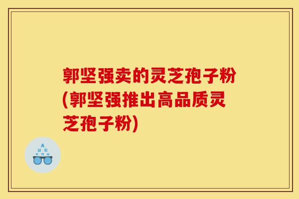 郭坚强卖的灵芝孢子粉(郭坚强推出高品质灵芝孢子粉)-第1张图片-灵芝之家