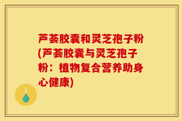 芦荟胶囊和灵芝孢子粉(芦荟胶囊与灵芝孢子粉:植物复合营养助身心健康)-第1张图片-灵芝之家 芦荟胶囊和灵芝孢子粉(芦荟胶囊与灵芝孢子粉:植物复合营养助身心健康)-第1张图片-灵芝之家