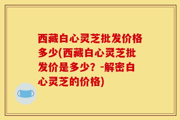 西藏白心灵芝批发价格多少(西藏白心灵芝批发价是多少?-解密白心灵芝的价格)-第1张图片-灵芝之家 西藏白心灵芝批发价格多少(西藏白心灵芝批发价是多少?-解密白心灵芝的价格)-第1张图片-灵芝之家