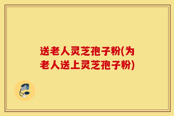 送老人灵芝孢子粉(为老人送上灵芝孢子粉)-第1张图片-灵芝之家 送老人灵芝孢子粉(为老人送上灵芝孢子粉)-第1张图片-灵芝之家