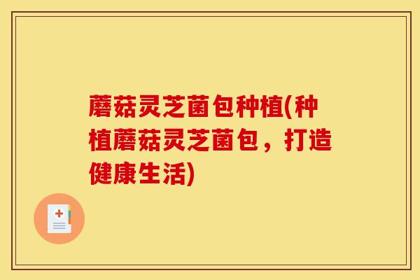 蘑菇灵芝菌包种植(种植蘑菇灵芝菌包，打造健康生活)-第1张图片-灵芝之家
