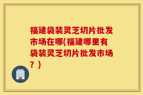 福建袋装灵芝切片批发市场在哪(福建哪里有袋装灵芝切片批发市场?)-第1张图片-灵芝之家 福建袋装灵芝切片批发市场在哪(福建哪里有袋装灵芝切片批发市场?)-第1张图片-灵芝之家