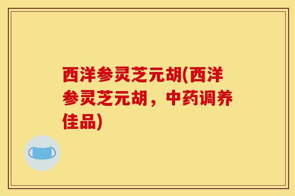 西洋参灵芝元胡(西洋参灵芝元胡，中药调养佳品)-第1张图片-灵芝之家
