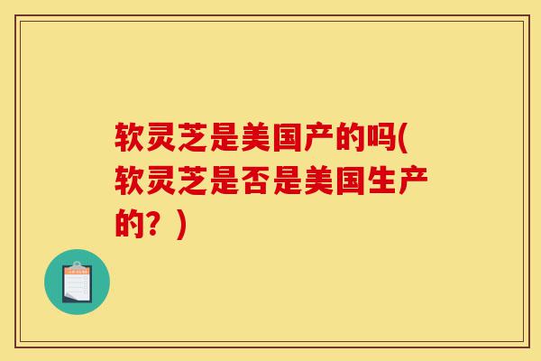 软灵芝是美国产的吗(软灵芝是否是美国生产的?)-第1张图片-灵芝之家 软灵芝是美国产的吗(软灵芝是否是美国生产的?)-第1张图片-灵芝之家