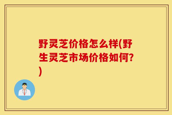 野灵芝价格怎么样(野生灵芝市场价格如何？)-第1张图片-灵芝之家