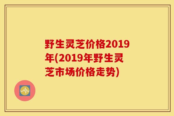 野生灵芝价格2019年(2019年野生灵芝市场价格走势)-第1张图片-灵芝之家 野生灵芝价格2019年(2019年野生灵芝市场价格走势)-第1张图片-灵芝之家
