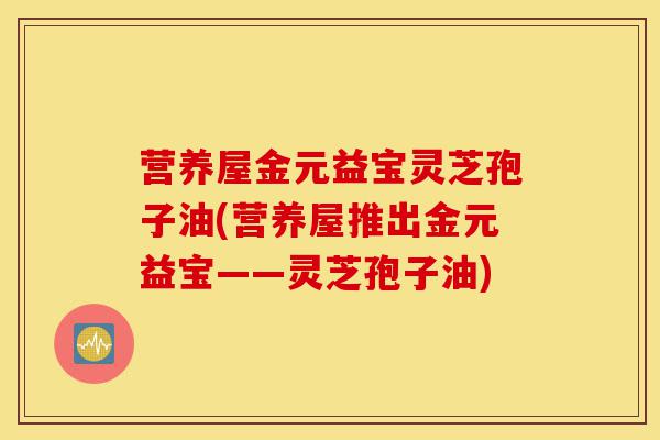 营养屋金元益宝灵芝孢子油(营养屋推出金元益宝——灵芝孢子油)-第1张图片-灵芝之家 营养屋金元益宝灵芝孢子油(营养屋推出金元益宝——灵芝孢子油)-第1张图片-灵芝之家
