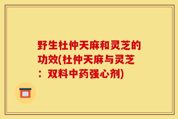 野生杜仲天麻和灵芝的功效(杜仲天麻与灵芝:双料中药强心剂)-第1张图片-灵芝之家 野生杜仲天麻和灵芝的功效(杜仲天麻与灵芝:双料中药强心剂)-第1张图片-灵芝之家