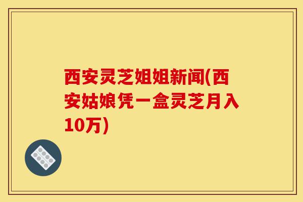 西安灵芝姐姐新闻(西安姑娘凭一盒灵芝月入10万)-第1张图片-灵芝之家