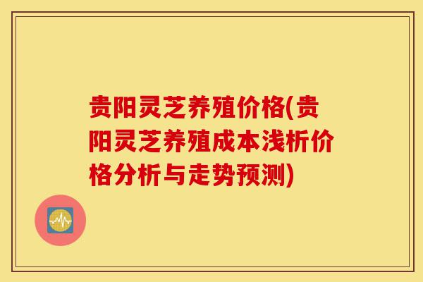 贵阳灵芝养殖价格(贵阳灵芝养殖成本浅析价格分析与走势预测)-第1张图片-灵芝之家