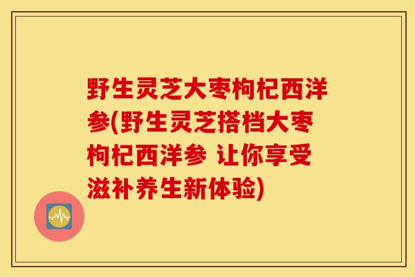 野生灵芝大枣枸杞西洋参(野生灵芝搭档大枣枸杞西洋参 让你享受滋补养生新体验)-第1张图片-灵芝之家 野生灵芝大枣枸杞西洋参(野生灵芝搭档大枣枸杞西洋参 让你享受滋补养生新体验)-第1张图片-灵芝之家