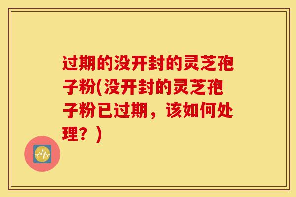 过期的没开封的灵芝孢子粉(没开封的灵芝孢子粉已过期，该如何处理？)-第1张图片-灵芝之家