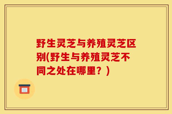 野生灵芝与养殖灵芝区别(野生与养殖灵芝不同之处在哪里?)-第1张图片-灵芝之家 野生灵芝与养殖灵芝区别(野生与养殖灵芝不同之处在哪里?)-第1张图片-灵芝之家