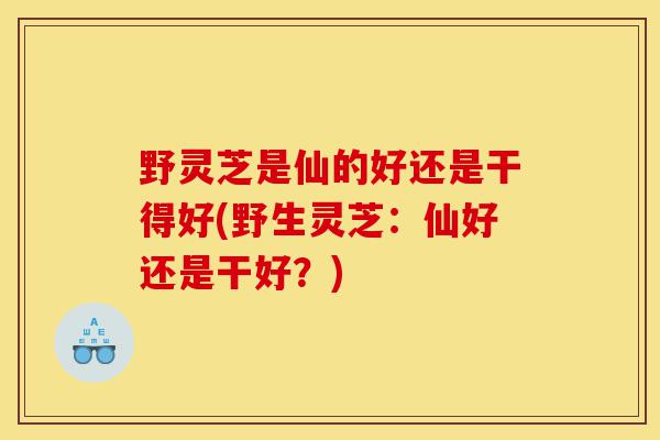 野灵芝是仙的好还是干得好(野生灵芝:仙好还是干好?)-第1张图片-灵芝之家 野灵芝是仙的好还是干得好(野生灵芝:仙好还是干好?)-第1张图片-灵芝之家