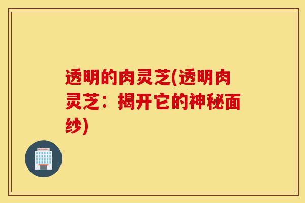 透明的肉灵芝(透明肉灵芝:揭开它的神秘面纱)-第1张图片-灵芝之家 透明的肉灵芝(透明肉灵芝:揭开它的神秘面纱)-第1张图片-灵芝之家