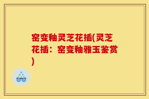 窑变釉灵芝花插(灵芝花插:窑变釉雅玉鉴赏)-第1张图片-灵芝之家 窑变釉灵芝花插(灵芝花插:窑变釉雅玉鉴赏)-第1张图片-灵芝之家
