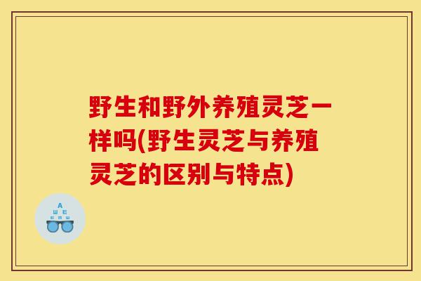 野生和野外养殖灵芝一样吗(野生灵芝与养殖灵芝的区别与特点)-第1张图片-灵芝之家