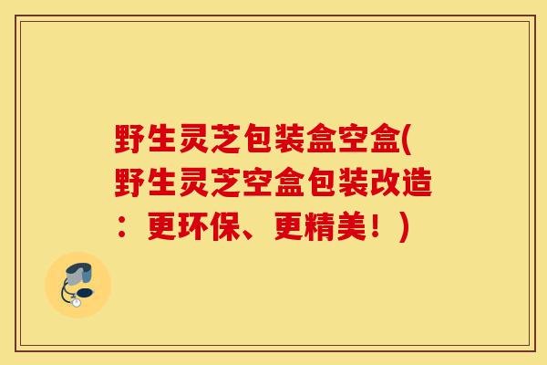 野生灵芝包装盒空盒(野生灵芝空盒包装改造:更环保、更精美!)-第1张图片-灵芝之家 野生灵芝包装盒空盒(野生灵芝空盒包装改造:更环保、更精美!)-第1张图片-灵芝之家
