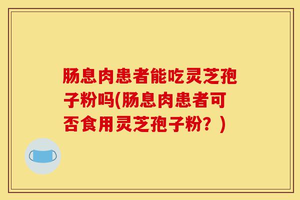 肠息肉患者能吃灵芝孢子粉吗(肠息肉患者可否食用灵芝孢子粉？)-第1张图片-灵芝之家
