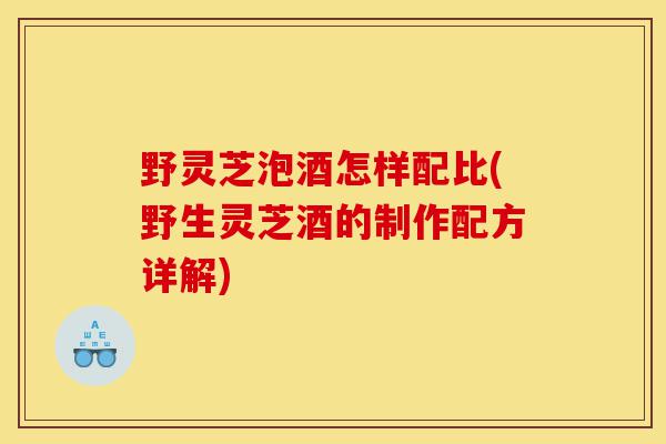 野灵芝泡酒怎样配比(野生灵芝酒的制作配方详解)-第1张图片-灵芝之家