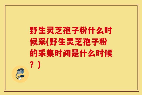 野生灵芝孢子粉什么时候采(野生灵芝孢子粉的采集时间是什么时候?)-第1张图片-灵芝之家 野生灵芝孢子粉什么时候采(野生灵芝孢子粉的采集时间是什么时候?)-第1张图片-灵芝之家