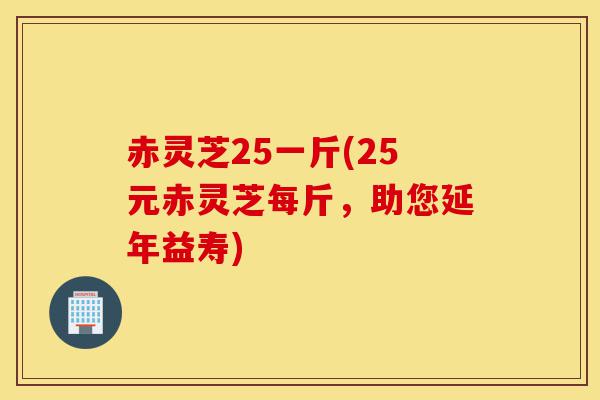赤灵芝25一斤(25元赤灵芝每斤,助您延年益寿)-第1张图片-灵芝之家 赤灵芝25一斤(25元赤灵芝每斤,助您延年益寿)-第1张图片-灵芝之家