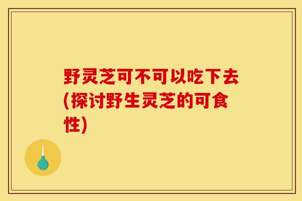 野灵芝可不可以吃下去(探讨野生灵芝的可食性)-第1张图片-灵芝之家