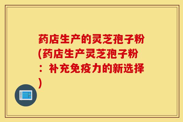 药店生产的灵芝孢子粉(药店生产灵芝孢子粉：补充免疫力的新选择)-第1张图片-灵芝之家