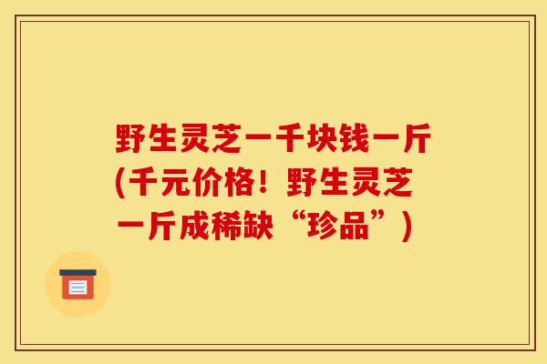 野生灵芝一千块钱一斤(千元价格!野生灵芝一斤成稀缺“珍品”)-第1张图片-灵芝之家 野生灵芝一千块钱一斤(千元价格!野生灵芝一斤成稀缺“珍品”)-第1张图片-灵芝之家