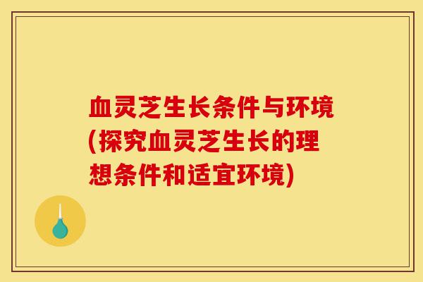 血灵芝生长条件与环境(探究血灵芝生长的理想条件和适宜环境)-第1张图片-灵芝之家 血灵芝生长条件与环境(探究血灵芝生长的理想条件和适宜环境)-第1张图片-灵芝之家
