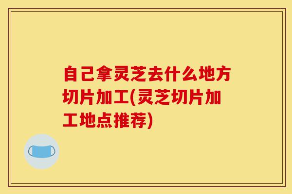 自己拿灵芝去什么地方切片加工(灵芝切片加工地点推荐)-第1张图片-灵芝之家 自己拿灵芝去什么地方切片加工(灵芝切片加工地点推荐)-第1张图片-灵芝之家