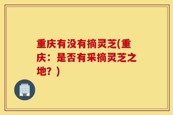重庆有没有摘灵芝(重庆:是否有采摘灵芝之地?)-第1张图片-灵芝之家 重庆有没有摘灵芝(重庆:是否有采摘灵芝之地?)-第1张图片-灵芝之家