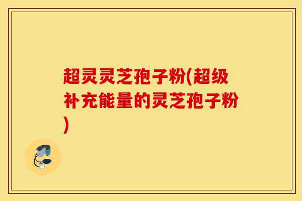 超灵灵芝孢子粉(超级补充能量的灵芝孢子粉)-第1张图片-灵芝之家 超灵灵芝孢子粉(超级补充能量的灵芝孢子粉)-第1张图片-灵芝之家