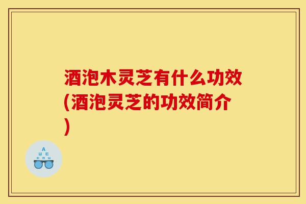 酒泡木灵芝有什么功效(酒泡灵芝的功效简介)-第1张图片-灵芝之家