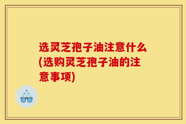 选灵芝孢子油注意什么(选购灵芝孢子油的注意事项)-第1张图片-灵芝之家