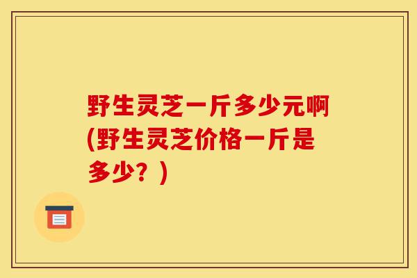 野生灵芝一斤多少元啊(野生灵芝价格一斤是多少?)-第1张图片-灵芝之家 野生灵芝一斤多少元啊(野生灵芝价格一斤是多少?)-第1张图片-灵芝之家