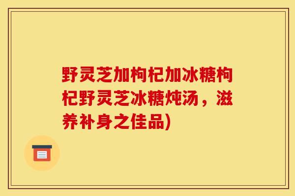 野灵芝加枸杞加冰糖枸杞野灵芝冰糖炖汤,滋养补身之佳品)-第1张图片-灵芝之家 野灵芝加枸杞加冰糖枸杞野灵芝冰糖炖汤,滋养补身之佳品)-第1张图片-灵芝之家