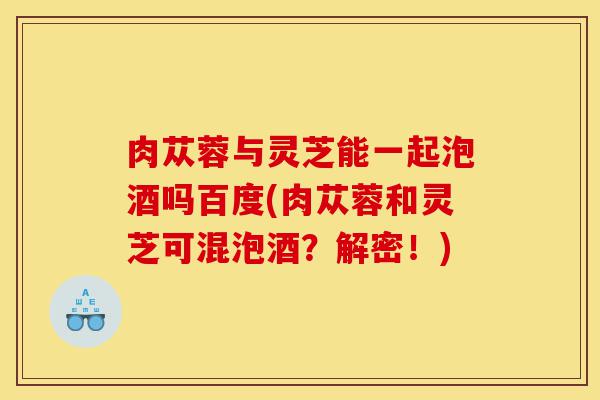 肉苁蓉与灵芝能一起泡酒吗百度(肉苁蓉和灵芝可混泡酒?解密!)-第1张图片-灵芝之家 肉苁蓉与灵芝能一起泡酒吗百度(肉苁蓉和灵芝可混泡酒?解密!)-第1张图片-灵芝之家