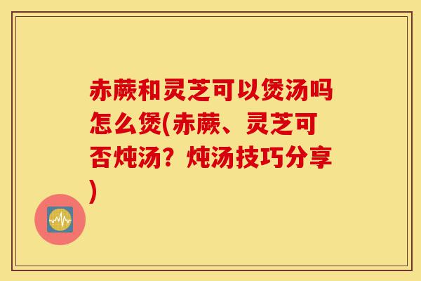 赤蕨和灵芝可以煲汤吗怎么煲(赤蕨、灵芝可否炖汤？炖汤技巧分享)-第1张图片-灵芝之家