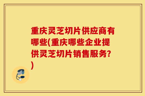 重庆灵芝切片供应商有哪些(重庆哪些企业提供灵芝切片销售服务?)-第1张图片-灵芝之家 重庆灵芝切片供应商有哪些(重庆哪些企业提供灵芝切片销售服务?)-第1张图片-灵芝之家