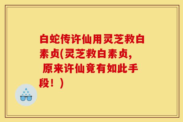 白蛇传许仙用灵芝救白素贞(灵芝救白素贞, 原来许仙竟有如此手段！)-第1张图片-灵芝之家