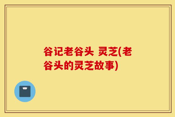 谷记老谷头 灵芝(老谷头的灵芝故事)-第1张图片-灵芝之家 谷记老谷头 灵芝(老谷头的灵芝故事)-第1张图片-灵芝之家