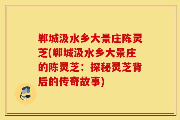 郸城汲水乡大景庄陈灵芝(郸城汲水乡大景庄的陈灵芝:探秘灵芝背后的传奇故事)-第1张图片-灵芝之家 郸城汲水乡大景庄陈灵芝(郸城汲水乡大景庄的陈灵芝:探秘灵芝背后的传奇故事)-第1张图片-灵芝之家
