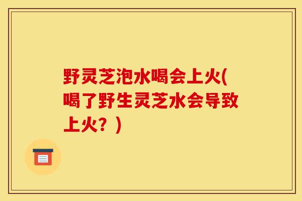 野灵芝泡水喝会上火(喝了野生灵芝水会导致上火？)-第1张图片-灵芝之家