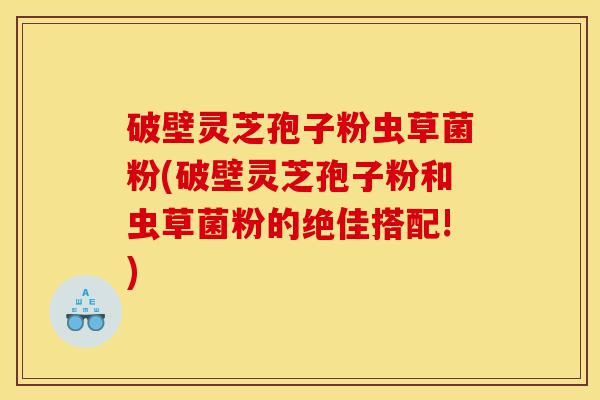 破壁灵芝孢子粉虫草菌粉(破壁灵芝孢子粉和虫草菌粉的绝佳搭配!)-第1张图片-灵芝之家 破壁灵芝孢子粉虫草菌粉(破壁灵芝孢子粉和虫草菌粉的绝佳搭配!)-第1张图片-灵芝之家
