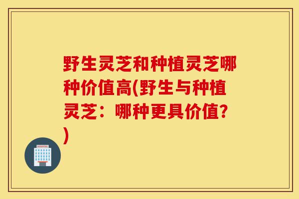 野生灵芝和种植灵芝哪种价值高(野生与种植灵芝:哪种更具价值?)-第1张图片-灵芝之家 野生灵芝和种植灵芝哪种价值高(野生与种植灵芝:哪种更具价值?)-第1张图片-灵芝之家