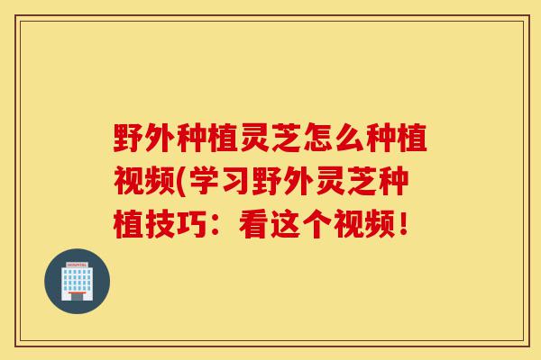 野外种植灵芝怎么种植视频(学习野外灵芝种植技巧:看这个视频!-第1张图片-灵芝之家 野外种植灵芝怎么种植视频(学习野外灵芝种植技巧:看这个视频!-第1张图片-灵芝之家