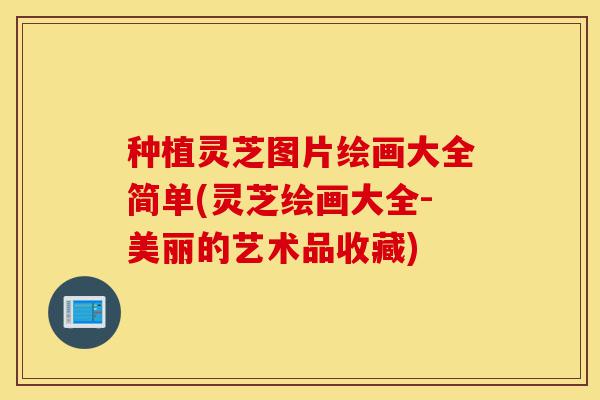种植灵芝图片绘画大全简单(灵芝绘画大全-美丽的艺术品收藏)-第1张图片-灵芝之家 种植灵芝图片绘画大全简单(灵芝绘画大全-美丽的艺术品收藏)-第1张图片-灵芝之家