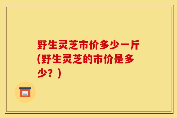 野生灵芝市价多少一斤(野生灵芝的市价是多少?)-第1张图片-灵芝之家 野生灵芝市价多少一斤(野生灵芝的市价是多少?)-第1张图片-灵芝之家