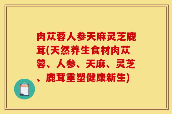 肉苁蓉人参天麻灵芝鹿茸(天然养生食材肉苁蓉、人参、天麻、灵芝、鹿茸重塑健康新生)-第1张图片-灵芝之家 肉苁蓉人参天麻灵芝鹿茸(天然养生食材肉苁蓉、人参、天麻、灵芝、鹿茸重塑健康新生)-第1张图片-灵芝之家